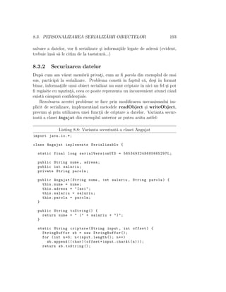 8.3. PERSONALIZAREA SERIALIZ ˘ARII OBIECTELOR 193
salvare a datelor, vor ﬁ serializate ¸si informat¸iile legate de adres˘a (evident,
trebuie ˆıns˘a s˘a le citim de la tastatur˘a...)
8.3.2 Securizarea datelor
Dup˘a cum am v˘azut membrii privat¸i, cum ar ﬁ parola din exemplul de mai
sus, particip˘a la serializare. Problema const˘a ˆın faptul c˘a, de¸si ˆın format
binar, informat¸iile unui obiect serializat nu sunt criptate ˆın nici un fel ¸si pot
ﬁ reg˘asite cu u¸surint¸˘a, ceea ce poate reprezenta un inconvenient atunci cˆand
exist˘a cˆampuri conﬁdent¸iale.
Rezolvarea acestei probleme se face prin modiﬁcarea mecanismului im-
plicit de serializare, implementˆand metodele readObject ¸si writeObject,
precum ¸si prin utilizarea unei funct¸ii de criptare a datelor. Varianta secur-
izat˘a a clasei Angajat din exemplul anterior ar putea ar˘ata astfel:
Listing 8.8: Varianta securizat˘a a clasei Angajat
import java.io.*;
class Angajat implements Serializable {
static final long serialVersionUID = 5653493248680665297 L;
public String nume , adresa;
public int salariu;
private String parola;
public Angajat(String nume , int salariu , String parola) {
this.nume = nume;
this.adresa = "Iasi";
this.salariu = salariu;
this.parola = parola;
}
public String toString () {
return nume + " (" + salariu + ")";
}
static String criptare(String input , int offset) {
StringBuffer sb = new StringBuffer ();
for (int n=0; n<input.length (); n++)
sb.append (( char)(offset+input.charAt(n)));
return sb.toString ();
 