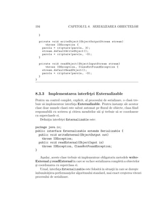 194 CAPITOLUL 8. SERIALIZAREA OBIECTELOR
}
private void writeObject( ObjectOutputStream stream)
throws IOException {
parola = criptare(parola , 3);
stream. defaultWriteObject ();
parola = criptare(parola , -3);
}
private void readObject( ObjectInputStream stream)
throws IOException , ClassNotFoundException {
stream. defaultReadObject ();
parola = criptare(parola , -3);
}
}
8.3.3 Implementarea interfet¸ei Externalizable
Pentru un control complet, explicit, al procesului de serializare, o clas˘a tre-
buie s˘a implementeze interfat¸a Externalizable. Pentru instant¸e ale acestor
clase doar numele clasei este salvat automat pe ﬂuxul de obiecte, clasa ﬁind
responsabil˘a cu scrierea ¸si citirea membrilor s˘ai ¸si trebuie s˘a se coordoneze
cu superclasele ei.
Deﬁnit¸ia interfet¸ei Externalizable este:
package java.io;
public interface Externalizable extends Serializable {
public void writeExternal(ObjectOutput out)
throws IOException;
public void readExternal(ObjectInput in)
throws IOException, ClassNotFoundException;
}
A¸sadar, aceste clase trebuie s˘a implementeze obligatoriu metodele write-
External ¸si readExternalˆın care se va face serializarea complet˘a a obiectelor
¸si coordonarea cu superclasa ei.
Uzual, interfat¸a Externalizable este folosit˘aˆın situat¸iiˆın care se dore¸ste
ˆımbun˘at˘at¸irea performant¸elor algoritmului standard, mai exact cre¸sterea vitezei
procesului de serializare.
 