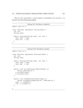 8.3. PERSONALIZAREA SERIALIZ ˘ARII OBIECTELOR 195
Mai jos este prezentat˘a o clas˘a simpl˘a ¸si modalitatea de rescriere a sa
folosind interfat¸a Externalizable:
Listing 8.9: Serializare implicit˘a
import java.io.*;
class Persoana implements Serializable {
int cod;
String nume;
public Persoana(String nume , int cod) {
this.nume = nume;
this.cod = cod;
}
}
Listing 8.10: Serializare proprie
import java.io.*;
class Persoana implements Externalizable {
int cod;
String nume;
public Persoana(String nume , int cod) {
this.nume = nume;
this.cod = cod;
}
public void writeExternal(ObjectOutput s)
throws IOException {
s.writeUTF(nume);
s.writeInt(cod);
}
public void readExternal(ObjectInput s)
throws ClassNotFoundException , IOException {
nume = s.readUTF ();
cod = s.readInt ();
}
}
 
