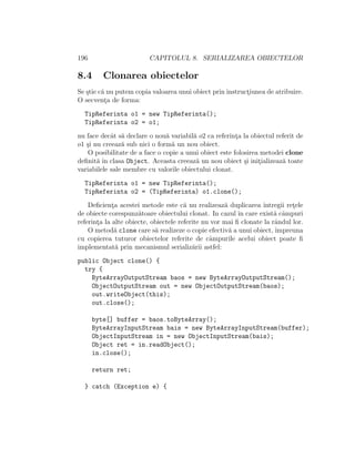 196 CAPITOLUL 8. SERIALIZAREA OBIECTELOR
8.4 Clonarea obiectelor
Se ¸stie c˘a nu putem copia valoarea unui obiect prin instruct¸iunea de atribuire.
O secvent¸a de forma:
TipReferinta o1 = new TipReferinta();
TipReferinta o2 = o1;
nu face decˆat s˘a declare o nou˘a variabil˘a o2 ca referint¸a la obiectul referit de
o1 ¸si nu creeaz˘a sub nici o form˘a un nou obiect.
O posibilitate de a face o copie a unui obiect este folosirea metodei clone
deﬁnit˘a ˆın clasa Object. Aceasta creeaz˘a un nou obiect ¸si init¸ializeaz˘a toate
variabilele sale membre cu valorile obiectului clonat.
TipReferinta o1 = new TipReferinta();
TipReferinta o2 = (TipReferinta) o1.clone();
Deﬁcient¸a acestei metode este c˘a nu realizeaz˘a duplicarea ˆıntregii ret¸ele
de obiecte corespunz˘atoare obiectului clonat. In cazul ˆın care exist˘a cˆampuri
referint¸a la alte obiecte, obiectele referite nu vor mai ﬁ clonate la rˆandul lor.
O metod˘a clone care s˘a realizeze o copie efectiv˘a a unui obiect, ˆımpreuna
cu copierea tuturor obiectelor referite de cˆampurile acelui obiect poate ﬁ
implementat˘a prin mecanismul serializ˘arii astfel:
public Object clone() {
try {
ByteArrayOutputStream baos = new ByteArrayOutputStream();
ObjectOutputStream out = new ObjectOutputStream(baos);
out.writeObject(this);
out.close();
byte[] buffer = baos.toByteArray();
ByteArrayInputStream bais = new ByteArrayInputStream(buffer);
ObjectInputStream in = new ObjectInputStream(bais);
Object ret = in.readObject();
in.close();
return ret;
} catch (Exception e) {
 