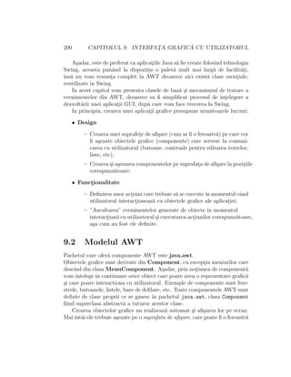 200 CAPITOLUL 9. INTERFAT¸A GRAFIC ˘A CU UTILIZATORUL
A¸sadar, este de preferat ca aplicat¸iile Java s˘a ﬁe create folosind tehnologia
Swing, aceasta punˆand la dispozit¸ie o palet˘a mult mai larg˘a de facilit˘at¸i,
ˆıns˘a nu vom renunt¸a complet la AWT deoarece aici exist˘a clase esent¸iale,
reutilizate ˆın Swing.
In acest capitol vom prezenta clasele de baz˘a ¸si mecanismul de tratare a
evenimentelor din AWT, deoarece va ﬁ simpliﬁcat procesul de ˆınt¸elegere a
dezvolt˘arii unei aplicat¸ii GUI, dup˘a care vom face trecerea la Swing.
In principiu, crearea unei aplicat¸ii graﬁce presupune urm˘atoarele lucruri:
• Design
– Crearea unei suprafet¸e de aﬁ¸sare (cum ar ﬁ o fereastr˘a) pe care vor
ﬁ a¸sezate obiectele graﬁce (componente) care servesc la comuni-
carea cu utilizatorul (butoane, controale pentru editarea textelor,
liste, etc);
– Crearea ¸si a¸sezarea componentelor pe suprafat¸a de aﬁ¸sare la pozit¸iile
corespunz˘atoare;
• Funct¸ionalitate
– Deﬁnirea unor act¸iuni care trebuie s˘a se executeˆın momentul cˆand
utilizatorul interact¸ioneaz˘a cu obiectele graﬁce ale aplicat¸iei;
– ”Ascultarea” evenimentelor generate de obiecte ˆın momentul
interact¸iunii cu utilizatorul ¸si executarea act¸iunilor corespunz˘atoare,
a¸sa cum au fost ele deﬁnite.
9.2 Modelul AWT
Pachetul care ofer˘a componente AWT este java.awt.
Obiectele graﬁce sunt derivate din Component, cu except¸ia meniurilor care
descind din clasa MenuComponent. A¸sadar, prin not¸iunea de component˘a
vom ˆıntelege ˆın continuare orice obiect care poate avea o reprezentare graﬁc˘a
¸si care poate interactiona cu utilizatorul. Exemple de componente sunt fere-
strele, butoanele, listele, bare de deﬁlare, etc. Toate componentele AWT sunt
deﬁnte de clase proprii ce se gasesc ˆın pachetul java.awt, clasa Component
ﬁind superclasa abstract˘a a tuturor acestor clase.
Crearea obiectelor graﬁce nu realizeaz˘a automat ¸si aﬁ¸sarea lor pe ecran.
Maiˆıntˆai ele trebuie a¸sezate pe o suprafata de aﬁ¸sare, care poate ﬁ o fereastr˘a
 