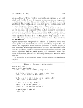 9.2. MODELUL AWT 201
sau un applet, ¸si vor deveni vizibileˆın momentulˆın care suprafat¸a pe care sunt
aﬁ¸sate va ﬁ vizibil˘a. O astfel de suprafat¸˘a pe care sunt plasate componente
se mai nume¸ste container ¸si reprezint˘a o instant¸˘a a unei clase derivate din
Container. Clasa Container este o subclas˘a aparte a lui Component, ﬁind
la rˆandul ei superclasa tuturor suprafetelor de aﬁ¸sare Java.
A¸sa cum am v˘azut, interfat¸˘a graﬁc˘a serve¸ste interact¸iunii cu utilizatorul.
De cele mai multe ori programul trebuie s˘a fac˘a o anumit˘a prelucrare ˆın
momentul ˆın care utilizatorul a efectuat o act¸iune ¸si, prin urmare, compo-
nentele trebuie s˘a genereze evenimente ˆın funct¸ie de act¸iunea pe care au
suferit-o (act¸iune transmis˘a de la tastatur˘a, mouse, etc.). Incepˆand cu ver-
siunea 1.1 a limbajului Java, evenimentele sunt instant¸e ale claselor derivate
din AWTEvent.
A¸sadar, un eveniment este produs de o act¸iune a utilizatorului asupra unui
obiect graﬁc, deci evenimentele nu trebuie generate de programator. In
schimb, ˆıntr-un program trebuie speciﬁcat codul care se execut˘a la aparit¸ia
unui eveniment. Tratarea evenimentelor se realizeaz˘a prin intermediul unor
clase de tip listener (ascult˘ator, consumator de evenimente), clase care sunt
deﬁnite ˆın pachetul java.awt.event. In Java, orice component˘a poate ”con-
suma” evenimentele generate de o alt˘a component˘a (vezi ”Tratarea eveni-
mentelor”).
S˘a consider˘am un mic exemplu, ˆın care cre˘am o fereastr˘a ce cont¸ine dou˘a
butoane.
Listing 9.1: O fereastr˘a cu dou˘a butoane
import java.awt .*;
public class ExempluAWT1 {
public static void main(String args []) {
// Crearea ferestrei - un obiect de tip Frame
Frame f = new Frame("O fereastra");
// Setarea modului de dipunere a componentelor
f.setLayout(new FlowLayout ());
// Crearea celor doua butoane
Button b1 = new Button("OK");
Button b2 = new Button("Cancel");
// Adaugarea butoanelor
f.add(b1);
 