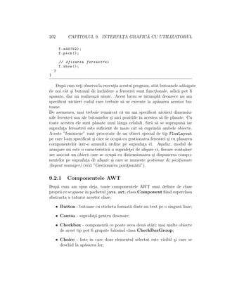 202 CAPITOLUL 9. INTERFAT¸A GRAFIC ˘A CU UTILIZATORUL
f.add(b2);
f.pack ();
// Afisarea fereastrei
f.show ();
}
}
Dup˘a cum vet¸i observa la execut¸ia acestui program, atˆat butoanele ad˘augate
de noi cˆat ¸si butonul de ˆınchidere a ferestrei sunt funct¸ionale, adic˘a pot ﬁ
apasate, dar nu realizeaz˘a nimic. Acest lucru se ˆıntˆampl˘a deoarece nu am
speciﬁcat nic˘aieri codul care trebuie s˘a se execute la ap˘asarea acestor bu-
toane.
De asemenea, mai trebuie remarcat c˘a nu am speciﬁcat nic˘aieri dimensiu-
nile ferestrei sau ale butoanelor ¸si nici pozitiile ˆın acestea s˘a ﬁe plasate. Cu
toate acestea ele sunt plasate unul lˆanga celalalt, f˘ar˘a s˘a se suprapun˘a iar
suprafat¸a fereastrei este suﬁcient de mare cˆat s˘a cuprind˘a ambele obiecte.
Aceste ”fenomene” sunt provocate de un obiect special de tip FlowLayout
pe care l-am speciﬁcat ¸si care se ocup˘a cu gestionarea ferestrei ¸si cu plasarea
componentelor ˆıntr-o anumit˘a ordine pe suprafat¸a ei. A¸sadar, modul de
aranjare nu este o caracteristic˘a a suprafet¸ei de aﬁ¸sare ci, ﬁecare container
are asociat un obiect care se ocup˘a cu dimensionarea ¸si dispunerea compo-
nentelor pe suprafat¸a de aﬁ¸sare ¸si care se numeste gestionar de pozit¸ionare
(layout manager) (vezi ”Gestionarea pozit¸ion˘arii”).
9.2.1 Componentele AWT
Dup˘a cum am spus deja, toate componentele AWT sunt deﬁnte de clase
proprii ce se gasescˆın pachetul java.awt, clasa Component ﬁind superclasa
abstracta a tuturor acestor clase.
• Button - butoane cu eticheta format˘a dintr-un text pe o singur˘a linie;
• Canvas - suprafat¸˘a pentru desenare;
• Checkbox - component˘a ce poate avea dou˘a st˘ari; mai multe obiecte
de acest tip pot ﬁ grupate folosind clasa CheckBoxGroup;
• Choice - liste ˆın care doar elementul selectat este vizibil ¸si care se
deschid la ap˘asarea lor;
 