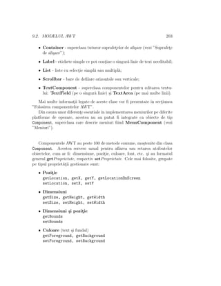 9.2. MODELUL AWT 203
• Container - superclasa tuturor suprafet¸elor de aﬁ¸sare (vezi ”Suprafet¸e
de aﬁ¸sare”);
• Label - etichete simple ce pot cont¸ine o singur˘a linie de text needitabil;
• List - liste cu select¸ie simpl˘a sau multipl˘a;
• Scrollbar - bare de deﬁlare orizontale sau verticale;
• TextComponent - superclasa componentelor pentru editarea textu-
lui: TextField (pe o singur˘a linie) ¸si TextArea (pe mai multe linii).
Mai multe informat¸ii legate de aceste clase vor ﬁ prezentate ˆın sect¸iunea
”Folosirea componentelor AWT”.
Din cauza unor diferent¸e esentialeˆın implementarea meniurilor pe diferite
platforme de operare, acestea nu au putut ﬁ integrate ca obiecte de tip
Component, superclasa care descrie meniuri ﬁind MenuComponent (vezi
”Meniuri”).
Componentele AWT au peste 100 de metode comune, mo¸stenite din clasa
Component. Acestea servesc uzual pentru aﬂarea sau setarea atributelor
obiectelor, cum ar ﬁ: dimensiune, pozit¸ie, culoare, font, etc. ¸si au formatul
general getProprietate, respectiv setProprietate. Cele mai folosite, grupate
pe tipul propriet˘at¸ii gestionate sunt:
• Pozit¸ie
getLocation, getX, getY, getLocationOnScreen
setLocation, setX, setY
• Dimensiuni
getSize, getHeight, getWidth
setSize, setHeight, setWidth
• Dimensiuni ¸si pozit¸ie
getBounds
setBounds
• Culoare (text ¸si fundal)
getForeground, getBackground
setForeground, setBackground
 