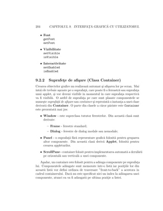 204 CAPITOLUL 9. INTERFAT¸A GRAFIC ˘A CU UTILIZATORUL
• Font
getFont
setFont
• Vizibilitate
setVisible
isVisible
• Interactivitate
setEnabled
isEnabled
9.2.2 Suprafet¸e de aﬁ¸sare (Clasa Container)
Crearea obiectelor graﬁce nu realizeaz˘a automat ¸si aﬁ¸sarea lor pe ecran. Mai
ˆıntˆai ele trebuie a¸sezate pe o suprafat¸˘a, care poate ﬁ o fereastr˘a sau suprafat¸a
unui applet, ¸si vor deveni vizibile ˆın momentul ˆın care suprafat¸a respectiv˘a
va ﬁ vizibil˘a. O astfel de suprafat¸a pe care sunt plasate componentele se
nume¸ste suprafat¸˘a de aﬁ¸sare sau container ¸si reprezint˘a o instant¸a a unei clase
derivat˘a din Container. O parte din clasele a c˘aror p˘arinte este Container
este prezentat˘a mai jos:
• Window - este superclasa tututor ferestrelor. Din aceast˘a clas˘a sunt
derivate:
– Frame - ferestre standard;
– Dialog - ferestre de dialog modale sau nemodale;
• Panel - o suprafat¸˘a f˘ar˘a reprezentare graﬁc˘a folosit˘a pentru gruparea
altor componente. Din aceast˘a clas˘a deriv˘a Applet, folosit˘a pentru
crearea appleturilor.
• ScrollPane - container folosit pentru implementarea automat˘a a derul˘arii
pe orizontal˘a sau vertical˘a a unei componente.
A¸sadar, un container este folosit pentru a ad˘auga componente pe suprafat¸a
lui. Componentele ad˘augate sunt memorate ˆıntr-o list˘a iar pozit¸iile lor din
aceast˘a list˘a vor deﬁni ordinea de traversare ”front-to-back” a acestora ˆın
cadrul containerului. Dac˘a nu este speciﬁcat nici un index la ad˘augarea unei
componente, atunci ea va ﬁ adaugat˘a pe ultima pozit¸ie a listei.
 