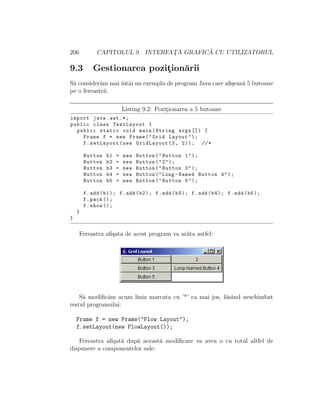 206 CAPITOLUL 9. INTERFAT¸A GRAFIC ˘A CU UTILIZATORUL
9.3 Gestionarea pozit¸ion˘arii
S˘a consider˘am maiˆıntˆai un exemplu de program Java care aﬁ¸seaz˘a 5 butoane
pe o fereastr˘a:
Listing 9.2: Pozit¸ionarea a 5 butoane
import java.awt .*;
public class TestLayout {
public static void main(String args []) {
Frame f = new Frame("Grid Layout");
f.setLayout(new GridLayout (3, 2)); //*
Button b1 = new Button("Button 1");
Button b2 = new Button("2");
Button b3 = new Button("Button 3");
Button b4 = new Button("Long -Named Button 4");
Button b5 = new Button("Button 5");
f.add(b1); f.add(b2); f.add(b3); f.add(b4); f.add(b5);
f.pack ();
f.show ();
}
}
Fereastra aﬁ¸sata de acest program va ar˘ata astfel:
S˘a modiﬁc˘am acum linia marcata cu ’*’ ca mai jos, l˘asˆand neschimbat
restul programului:
Frame f = new Frame("Flow Layout");
f.setLayout(new FlowLayout());
Fereastra aﬁ¸sat˘a dup˘a aceast˘a modiﬁcare va avea o cu totul altfel de
dispunere a componentelor sale:
 