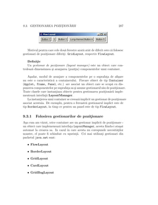 9.3. GESTIONAREA POZIT¸ION ˘ARII 207
Motivul pentru care cele dou˘a ferestre arat˘a atˆat de diferit este c˘a folosesc
gestionari de pozit¸ionare diferit¸i: GridLayout, respectiv FlowLayout.
Deﬁnit¸ie
Un gestionar de pozit¸ionare (layout manager) este un obiect care con-
troleaz˘a dimensiunea ¸si aranjarea (pozit¸ia) componentelor unui container.
A¸sadar, modul de aranjare a componentelor pe o suprafat¸a de aﬁ¸sare
nu este o caracteristic˘a a containerului. Fiecare obiect de tip Container
(Applet, Frame, Panel, etc.) are asociat un obiect care se ocup˘a cu dis-
punerea componentelor pe suprafat¸a sa ¸si anume gestionarul s˘au de pozit¸ionare.
Toate clasele care instant¸iaza obiecte pentru gestionarea pozit¸ion˘arii imple-
menteaz˘a interfat¸˘a LayoutManager.
La instant¸ierea unui container se creeaz˘a implicit un gestionar de pozit¸ionare
asociat acestuia. De exemplu, pentru o fereastr˘a gestionarul implict este de
tip BorderLayout, ˆın timp ce pentru un panel este de tip FlowLayout.
9.3.1 Folosirea gestionarilor de pozit¸ionare
A¸sa cum am v˘azut, orice container are un gestionar implicit de pozit¸ionare -
un obiect care implemeneaz˘a interfat¸a LayoutManager, acesta ﬁindu-i ata¸sat
automat la crearea sa. In cazul ˆın care acesta nu corespunde necesit˘at¸ilor
noastre, el poate ﬁ schimbat cu u¸surint¸˘a. Cei mai utilizat¸i gestionari din
pachetul java.awt sunt:
• FlowLayout
• BorderLayout
• GridLayout
• CardLayout
• GridBagLayout
 