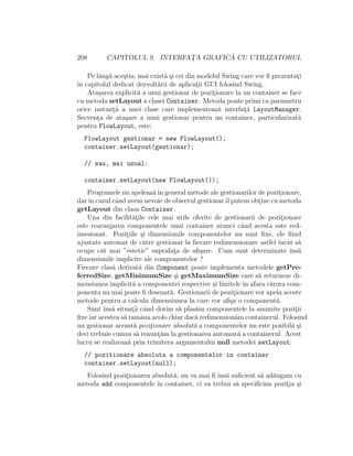 208 CAPITOLUL 9. INTERFAT¸A GRAFIC ˘A CU UTILIZATORUL
Pe lˆang˘a ace¸stia, mai exist˘a ¸si cei din modelul Swing care vor ﬁ prezentat¸i
ˆın capitolul dedicat dezvolt˘arii de aplicat¸ii GUI folosind Swing.
Ata¸sarea explicit˘a a unui gestionar de pozit¸ionare la un container se face
cu metoda setLayout a clasei Container. Metoda poate primi ca parametru
orice instant¸˘a a unei clase care implementeaz˘a interfat¸˘a LayoutManager.
Secvent¸a de ata¸sare a unui gestionar pentru un container, particularizat˘a
pentru FlowLayout, este:
FlowLayout gestionar = new FlowLayout();
container.setLayout(gestionar);
// sau, mai uzual:
container.setLayout(new FlowLayout());
Programele nu apeleaz˘aˆın general metode ale gestionarilor de pozit¸ionare,
darˆın cazul cˆand avem nevoie de obiectul gestionarˆıl putem obt¸ine cu metoda
getLayout din clasa Container.
Una din facilit˘at¸ile cele mai utile oferite de gestionarii de pozit¸ionare
este rearanjarea componentele unui container atunci cˆand acesta este red-
imesionat. Pozit¸iile ¸si dimensiunile componentelor nu sunt ﬁxe, ele ﬁind
ajustate automat de c˘atre gestionar la ﬁecare redimensionare astfel ˆıncˆat s˘a
ocupe cˆat mai ”estetic” suprafat¸a de aﬁ¸sare. Cum sunt determinate ˆıns˘a
dimensiunile implicite ale componentelor ?
Fiecare clas˘a derivat˘a din Component poate implementa metodele getPre-
ferredSize, getMinimumSize ¸si getMaximumSize care s˘a returneze di-
mensiunea implicit˘a a componentei respective ¸si limitele ˆın afara c˘arora com-
ponenta nu mai poate ﬁ desenat˘a. Gestionarii de pozit¸ionare vor apela aceste
metode pentru a calcula dimensiunea la care vor aﬁ¸sa o component˘a.
Sunt ˆıns˘a situat¸ii cˆand dorim s˘a plas˘am componentele la anumite pozit¸ii
ﬁxe iar acestea s˘a ramˆana acolo chiar dac˘a redimension˘am containerul. Folosind
un gestionar aceast˘a pozit¸ionare absolut˘a a componentelor nu este posibil˘a ¸si
deci trebuie cumva s˘a renunt¸˘am la gestionarea automat˘a a containerul. Acest
lucru se realizeaz˘a prin trimitera argumentului null metodei setLayout:
// pozitionare absoluta a componentelor in container
container.setLayout(null);
Folosind pozit¸ionarea absolut˘a, nu va mai ﬁ ˆıns˘a suﬁcient s˘a ad˘augam cu
metoda add componentele ˆın container, ci va trebui s˘a speciﬁc˘am pozit¸ia ¸si
 