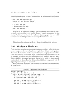 9.3. GESTIONAREA POZIT¸ION ˘ARII 209
dimensiunea lor - acest lucru era f˘acut automat de gestionarul de pozit¸ionare.
container.setLayout(null);
Button b = new Button("Buton");
b.setSize(10, 10);
b.setLocation (0, 0);
container.add(b);
In general, se recomand˘a folosirea gestionarilor de pozit¸ionare ˆın toate
situat¸iile cˆand acest lucru este posibil, deoarece permit programului s˘a aib˘a
aceea¸si ”ˆınfatisare” indiferent de platforma ¸si rezolut¸ia pe care este rulat.
Pozit¸ionarea absolut˘a poate ridica diverse probleme ˆın acest sens.
S˘a analizam ˆın continuare pe ﬁecare din gestionarii amintit¸i anterior.
9.3.2 Gestionarul FlowLayout
Acest gestionar a¸seaz˘a componentele pe suprafat¸a de aﬁ¸sareˆın ﬂux liniar, mai
precis, componentele sunt ad˘augate una dup˘a alta pe linii, ˆın limita spat¸iului
disponibil. In momentul cˆand o component˘a nu maiˆıncape pe linia curent˘a se
trece la urm˘atoarea linie, de sus ˆın jos. Ad˘augarea componentelor se face de
la stˆanga la dreapta pe linie, iar alinierea obiectelor ˆın cadrul unei linii poate
ﬁ de trei feluri: la stˆanga, la dreapta ¸si pe centru. Implicit, componentele
sunt centrate pe ﬁecare linie iar distant¸a implicit˘a ˆıntre componente este de
5 pixeli pe vertical˘a ¸si 5 pe orizontal˘a.
Este gestionarul implicit al containerelor derivate din clasa Panel deci ¸si
al applet-urilor.
Listing 9.3: Gestionarul FlowLayout
import java.awt .*;
public class TestFlowLayout {
public static void main(String args []) {
Frame f = new Frame("Flow Layout");
f.setLayout(new FlowLayout ());
Button b1 = new Button("Button 1");
Button b2 = new Button("2");
Button b3 = new Button("Button 3");
 