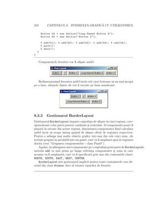210 CAPITOLUL 9. INTERFAT¸A GRAFIC ˘A CU UTILIZATORUL
Button b4 = new Button("Long -Named Button 4");
Button b5 = new Button("Button 5");
f.add(b1); f.add(b2); f.add(b3); f.add(b4); f.add(b5);
f.pack ();
f.show ();
}
}
Componentele ferestrei vor ﬁ aﬁ¸sate astfel:
Redimensionˆand fereastra astfel ˆıncˆat cele cinci butoane s˘a nu mai ˆıncap˘a
pe o linie, ultimele dintre ele vor ﬁ trecute pe linia urm˘atoare:
9.3.3 Gestionarul BorderLayout
Gestionarul BorderLayoutˆımparte suprafat¸a de aﬁ¸sareˆın cinci regiuni, core-
spunz˘atoare celor patru puncte cardinale ¸si centrului. O component˘a poate ﬁ
plasat˘a ˆın oricare din aceste regiuni, dimeniunea componentei ﬁind calculata
astfel ˆıncˆat s˘a ocupe ˆıntreg spat¸iul de aﬁ¸sare oferit de regiunea respectiv˘a.
Pentru a ad˘auga mai multe obiecte graﬁce ˆıntr-una din cele cinci zone, ele
trebuie grupateˆın prealabilˆıntr-un panel, care va ﬁ amplasat apoiˆın regiunea
dorit˘a (vezi ”Gruparea componentelor - clasa Panel”).
A¸sadar, la ad˘augarea unei componente pe o suprafat¸˘a gestionat˘a de BorderLayout,
metoda add va mai primi pe lˆanga referint¸a componentei ¸si zona ˆın care
aceasta va ﬁ amplasat˘a, care va ﬁ speciﬁcat˘a prin una din constantele clasei:
NORTH, SOUTH, EAST, WEST, CENTER.
BorderLayout este gestionarul implicit pentru toate containerele care de-
scind din clasa Window, deci al tuturor tipurilor de ferestre.
 
