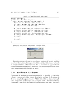 9.3. GESTIONAREA POZIT¸ION ˘ARII 211
Listing 9.4: Gestionarul BorderLayout
import java.awt .*;
public class TestBorderLayout {
public static void main(String args []) {
Frame f = new Frame("Border Layout");
// Apelul de mai jos poate sa lipseasca
f.setLayout(new BorderLayout ());
f.add(new Button("Nord"), BorderLayout.NORTH);
f.add(new Button("Sud"), BorderLayout.SOUTH);
f.add(new Button("Est"), BorderLayout.EAST);
f.add(new Button("Vest"), BorderLayout.WEST);
f.add(new Button("Centru"), BorderLayout.CENTER);
f.pack ();
f.show ();
}
}
Cele cinci butoane ale ferestrei vor ﬁ aﬁ¸sate astfel:
La redimensionarea ferestrei se pot observa urm˘atoarele lucruri: nordul ¸si
sudul se redimensioneaz˘a doar pe orizontal˘a, estul ¸si vestul doar pe vertical˘a,
ˆın timp ce centrul se redimensioneaz˘a atˆat pe orizontal˘a cˆat ¸si pe vertical˘a.
Redimensionarea componentelor din ﬁecare zon˘a se face astfelˆıncˆat ele ocup˘a
toat˘a zona containerului din care fac parte.
9.3.4 Gestionarul GridLayout
Gestionarul GridLayout organizeaz˘a containerul ca un tabel cu rˆanduri ¸si
coloane, componentele ﬁind plasate ˆın celulele tabelului de la stˆanga la
dreapta, ˆıncepˆand cu primul rˆand. Celulele tabelului au dimensiuni egale
iar o component˘a poate ocupa doar o singur˘a celul˘a. Num˘arul de linii ¸si
coloane vor ﬁ speciﬁcate ˆın constructorul gestionarului, dar pot ﬁ modiﬁcate
 