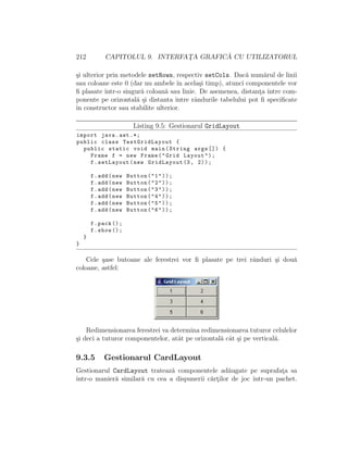 212 CAPITOLUL 9. INTERFAT¸A GRAFIC ˘A CU UTILIZATORUL
¸si ulterior prin metodele setRows, respectiv setCols. Dac˘a num˘arul de linii
sau coloane este 0 (dar nu ambele ˆın acela¸si timp), atunci componentele vor
ﬁ plasate ˆıntr-o singur˘a coloan˘a sau linie. De asemenea, distant¸a ˆıntre com-
ponente pe orizontal˘a ¸si distanta ˆıntre rˆandurile tabelului pot ﬁ speciﬁcate
ˆın constructor sau stabilite ulterior.
Listing 9.5: Gestionarul GridLayout
import java.awt .*;
public class TestGridLayout {
public static void main(String args []) {
Frame f = new Frame("Grid Layout");
f.setLayout(new GridLayout (3, 2));
f.add(new Button("1"));
f.add(new Button("2"));
f.add(new Button("3"));
f.add(new Button("4"));
f.add(new Button("5"));
f.add(new Button("6"));
f.pack ();
f.show ();
}
}
Cele ¸sase butoane ale ferestrei vor ﬁ plasate pe trei rˆanduri ¸si dou˘a
coloane, astfel:
Redimensionarea ferestrei va determina redimensionarea tuturor celulelor
¸si deci a tuturor componentelor, atˆat pe orizontal˘a cˆat ¸si pe vertical˘a.
9.3.5 Gestionarul CardLayout
Gestionarul CardLayout trateaz˘a componentele ad˘augate pe suprafat¸a sa
ˆıntr-o manier˘a similar˘a cu cea a dispunerii c˘art¸ilor de joc ˆıntr-un pachet.
 