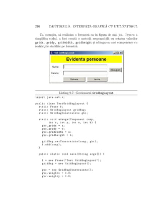 216 CAPITOLUL 9. INTERFAT¸A GRAFIC ˘A CU UTILIZATORUL
Ca exemplu, s˘a realiz˘am o fereastr˘a ca ˆın ﬁgura de mai jos. Pentru a
simpliﬁca codul, a fost creat˘a o metod˘a responsabil˘a cu setarea valorilor
gridx, gridy, gridwidth, gridheight ¸si ad˘augarea unei componente cu
restrict¸iile stabilite pe fereastr˘a.
Listing 9.7: Gestionarul GridBagLayout
import java.awt .*;
public class TestGridBagLayout {
static Frame f;
static GridBagLayout gridBag;
static GridBagConstraints gbc;
static void adauga(Component comp ,
int x, int y, int w, int h) {
gbc.gridx = x;
gbc.gridy = y;
gbc.gridwidth = w;
gbc.gridheight = h;
gridBag. setConstraints(comp , gbc);
f.add(comp);
}
public static void main(String args []) {
f = new Frame("Test GridBagLayout");
gridBag = new GridBagLayout ();
gbc = new GridBagConstraints ();
gbc.weightx = 1.0;
gbc.weighty = 1.0;
 