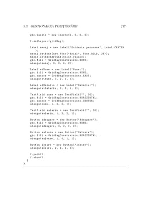 9.3. GESTIONAREA POZIT¸ION ˘ARII 217
gbc.insets = new Insets (5, 5, 5, 5);
f.setLayout(gridBag);
Label mesaj = new Label("Evidenta persoane", Label.CENTER
);
mesaj.setFont(new Font("Arial", Font.BOLD , 24));
mesaj.setBackground(Color.yellow);
gbc.fill = GridBagConstraints .BOTH;
adauga(mesaj , 0, 0, 4, 2);
Label etNume = new Label("Nume:");
gbc.fill = GridBagConstraints .NONE;
gbc.anchor = GridBagConstraints .EAST;
adauga(etNume , 0, 2, 1, 1);
Label etSalariu = new Label("Salariu:");
adauga(etSalariu , 0, 3, 1, 1);
TextField nume = new TextField("", 30);
gbc.fill = GridBagConstraints .HORIZONTAL;
gbc.anchor = GridBagConstraints .CENTER;
adauga(nume , 1, 2, 2, 1);
TextField salariu = new TextField("", 30);
adauga(salariu , 1, 3, 2, 1);
Button adaugare = new Button("Adaugare");
gbc.fill = GridBagConstraints .NONE;
adauga(adaugare , 3, 2, 1, 2);
Button salvare = new Button("Salvare");
gbc.fill = GridBagConstraints .HORIZONTAL;
adauga(salvare , 1, 4, 1, 1);
Button iesire = new Button("Iesire");
adauga(iesire , 2, 4, 1, 1);
f.pack ();
f.show ();
}
}
 