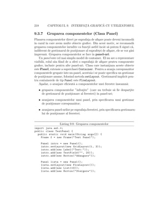 218 CAPITOLUL 9. INTERFAT¸A GRAFIC ˘A CU UTILIZATORUL
9.3.7 Gruparea componentelor (Clasa Panel)
Plasarea componentelor direct pe suprafat¸a de aﬁ¸sare poate deveni incomod˘a
ˆın cazul ˆın care avem multe obiecte graﬁce. Din acest motiv, se recomand˘a
gruparea componentelor ˆınrudite ca funct¸ii astfel ˆıncˆat s˘a putem ﬁ siguri c˘a,
indiferent de gestionarul de pozit¸ionare al suprafet¸ei de aﬁ¸sare, ele se vor g˘asi
ˆımpreun˘a. Gruparea componentelor se face ˆın panel-uri.
Un panel este cel mai simplu model de container. El nu are o reprezentare
vizibil˘a, rolul s˘au ﬁind de a oferi o suprafat¸˘a de aﬁ¸sare pentru componente
graﬁce, inclusiv pentru alte panel-uri. Clasa care instant¸iaza aceste obiecte
este Panel, extensie a superclasei Container. Pentru a aranja corespunz˘ator
componentele grupateˆıntr-un panel, acestuia i se poate speciﬁca un gestionar
de pozit¸ionare anume, folosind metoda setLayout. Gestionarul implicit pen-
tru containerele de tip Panel este FlowLayout.
A¸sadar, o aranjare eﬁcient˘a a componentelor unei ferestre ˆınseamn˘a:
• gruparea componentelor ”ˆınfrat¸ite” (care nu trebuie s˘a ﬁe despart¸ite
de gestionarul de pozit¸ionare al ferestrei) ˆın panel-uri;
• aranjarea componentelor unui panel, prin speciﬁcarea unui gestionar
de pozit¸ionare corespunz˘ator;
• aranjarea panel-urilor pe suprafat¸a ferestrei, prin speciﬁcarea gestionaru-
lui de pozit¸ionare al ferestrei.
Listing 9.8: Gruparea componentelor
import java.awt .*;
public class TestPanel {
public static void main(String args []) {
Frame f = new Frame("Test Panel");
Panel intro = new Panel ();
intro.setLayout(new GridLayout (1, 3));
intro.add(new Label("Text:"));
intro.add(new TextField("", 20));
intro.add(new Button("Adaugare"));
Panel lista = new Panel ();
lista.setLayout(new FlowLayout ());
lista.add(new List (10));
lista.add(new Button("Stergere"));
 