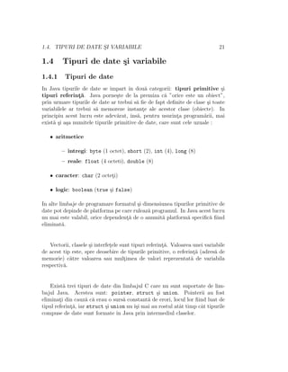1.4. TIPURI DE DATE S¸I VARIABILE 21
1.4 Tipuri de date ¸si variabile
1.4.1 Tipuri de date
In Java tipurile de date se impart ˆın dou˘a categorii: tipuri primitive ¸si
tipuri referint¸˘a. Java porne¸ste de la premiza c˘a ”orice este un obiect”,
prin urmare tipurile de date ar trebui s˘a ﬁe de fapt deﬁnite de clase ¸si toate
variabilele ar trebui s˘a memoreze instant¸e ale acestor clase (obiecte). In
principiu acest lucru este adev˘arat, ˆıns˘a, pentru usurint¸a program˘arii, mai
exist˘a ¸si a¸sa numitele tipurile primitive de date, care sunt cele uzuale :
• aritmetice
– ˆıntregi: byte (1 octet), short (2), int (4), long (8)
– reale: float (4 octeti), double (8)
• caracter: char (2 octet¸i)
• logic: boolean (true ¸si false)
In alte limbaje de programare formatul ¸si dimensiunea tipurilor primitive de
date pot depinde de platforma pe care ruleaz˘a programul. In Java acest lucru
nu mai este valabil, orice dependent¸˘a de o anumit˘a platform˘a speciﬁc˘a ﬁind
eliminat˘a.
Vectorii, clasele ¸si interfet¸ele sunt tipuri referint¸˘a. Valoarea unei variabile
de acest tip este, spre deosebire de tipurile primitive, o referint¸˘a (adres˘a de
memorie) c˘atre valoarea sau mult¸imea de valori reprezentat˘a de variabila
respectiv˘a.
Exist˘a trei tipuri de date din limbajul C care nu sunt suportate de lim-
bajul Java. Acestea sunt: pointer, struct ¸si union. Pointerii au fost
eliminat¸i din cauz˘a c˘a erau o surs˘a constant˘a de erori, locul lor ﬁind luat de
tipul referint¸˘a, iar struct ¸si union nu ˆı¸si mai au rostul atˆat timp cˆat tipurile
compuse de date sunt formate ˆın Java prin intermediul claselor.
 