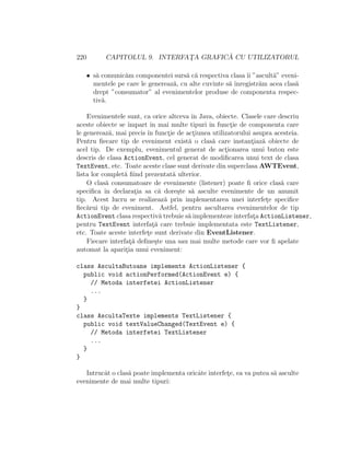 220 CAPITOLUL 9. INTERFAT¸A GRAFIC ˘A CU UTILIZATORUL
• s˘a comunic˘am componentei surs˘a c˘a respectiva clasa ˆıi ”ascult˘a” eveni-
mentele pe care le genereaz˘a, cu alte cuvinte s˘a ˆınregistr˘am acea clas˘a
drept ”consumator” al evenimentelor produse de componenta respec-
tiv˘a.
Evenimentele sunt, ca orice altceva ˆın Java, obiecte. Clasele care descriu
aceste obiecte se ˆımpart ˆın mai multe tipuri ˆın funct¸ie de componenta care
le genereaz˘a, mai precis ˆın funct¸ie de act¸iunea utilizatorului asupra acesteia.
Pentru ﬁecare tip de eveniment exist˘a o clas˘a care instant¸iaz˘a obiecte de
acel tip. De exemplu, evenimentul generat de act¸ionarea unui buton este
descris de clasa ActionEvent, cel generat de modiﬁcarea unui text de clasa
TextEvent, etc. Toate aceste clase sunt derivate din superclasa AWTEvent,
lista lor complet˘a ﬁind prezentat˘a ulterior.
O clas˘a consumatoare de evenimente (listener) poate ﬁ orice clas˘a care
speciﬁca ˆın declarat¸ia sa c˘a dore¸ste s˘a asculte evenimente de un anumit
tip. Acest lucru se realizeaz˘a prin implementarea unei interfet¸e speciﬁce
ﬁec˘arui tip de eveniment. Astfel, pentru ascultarea evenimentelor de tip
ActionEvent clasa respectiv˘a trebuie s˘a implementeze interfat¸a ActionListener,
pentru TextEvent interfat¸˘a care trebuie implementata este TextListener,
etc. Toate aceste interfet¸e sunt derivate din EventListener.
Fiecare interfat¸˘a deﬁne¸ste una sau mai multe metode care vor ﬁ apelate
automat la aparit¸ia unui eveniment:
class AscultaButoane implements ActionListener {
public void actionPerformed(ActionEvent e) {
// Metoda interfetei ActionListener
...
}
}
class AscultaTexte implements TextListener {
public void textValueChanged(TextEvent e) {
// Metoda interfetei TextListener
...
}
}
Intrucˆat o clas˘a poate implementa oricˆate interfet¸e, ea va putea s˘a asculte
evenimente de mai multe tipuri:
 