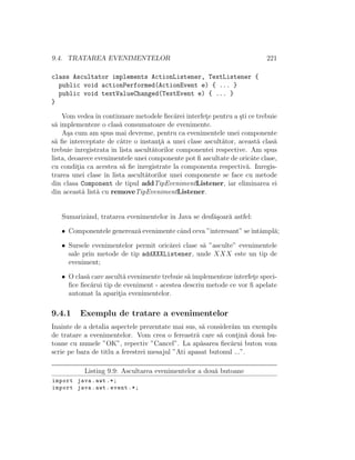 9.4. TRATAREA EVENIMENTELOR 221
class Ascultator implements ActionListener, TextListener {
public void actionPerformed(ActionEvent e) { ... }
public void textValueChanged(TextEvent e) { ... }
}
Vom vedeaˆın continuare metodele ﬁec˘arei interfet¸e pentru a ¸sti ce trebuie
s˘a implementeze o clas˘a consumatoare de evenimente.
A¸sa cum am spus mai devreme, pentru ca evenimentele unei componente
s˘a ﬁe interceptate de c˘atre o instant¸˘a a unei clase ascult˘ator, aceast˘a clas˘a
trebuie ˆınregistrata ˆın lista ascult˘atorilor componentei respective. Am spus
lista, deoarece evenimentele unei componente pot ﬁ ascultate de oricˆate clase,
cu condit¸ia ca acestea s˘a ﬁe ˆınregistrate la componenta respectiv˘a. Inregis-
trarea unei clase ˆın lista ascult˘atorilor unei componente se face cu metode
din clasa Component de tipul addTipEvenimentListener, iar eliminarea ei
din aceast˘a list˘a cu removeTipEvenimentListener.
Sumarizˆand, tratarea evenimentelor ˆın Java se desf˘a¸soar˘a astfel:
• Componentele genereaz˘a evenimente cˆand ceva ”interesant” seˆıntˆampl˘a;
• Sursele evenimentelor permit oric˘arei clase s˘a ”asculte” evenimentele
sale prin metode de tip addXXXListener, unde XXX este un tip de
eveniment;
• O clas˘a care ascult˘a evenimente trebuie s˘a implementeze interfet¸e speci-
ﬁce ﬁec˘arui tip de eveniment - acestea descriu metode ce vor ﬁ apelate
automat la aparit¸ia evenimentelor.
9.4.1 Exemplu de tratare a evenimentelor
Inainte de a detalia aspectele prezentate mai sus, s˘a consider˘am un exemplu
de tratare a evenimentelor. Vom crea o fereastr˘a care s˘a cont¸in˘a dou˘a bu-
toane cu numele ”OK”, repectiv ”Cancel”. La ap˘asarea ﬁec˘arui buton vom
scrie pe bara de titlu a ferestrei mesajul ”Ati apasat butonul ...”.
Listing 9.9: Ascultarea evenimentelor a dou˘a butoane
import java.awt .*;
import java.awt.event .*;
 