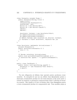222 CAPITOLUL 9. INTERFAT¸A GRAFIC ˘A CU UTILIZATORUL
class Fereastra extends Frame {
public Fereastra(String titlu) {
super(titlu);
setLayout(new FlowLayout ());
setSize (200, 100);
Button b1 = new Button("OK");
Button b2 = new Button("Cancel");
add(b1);
add(b2);
Ascultator listener = new Ascultator(this);
b1. addActionListener (listener);
b2. addActionListener (listener);
// Ambele butoane sunt ascultate de obiectul listener ,
// instanta a clasei Ascultator , definita mai jos
}
}
class Ascultator implements ActionListener {
private Fereastra f;
public Ascultator(Fereastra f) {
this.f = f;
}
// Metoda interfetei ActionListener
public void actionPerformed (ActionEvent e) {
f.setTitle("Ati apasat " + e. getActionCommand ());
}
}
public class TestEvent1 {
public static void main(String args []) {
Fereastra f = new Fereastra("Test Event");
f.show ();
}
}
Nu este obligatoriu s˘a deﬁnim clase speciale pentru ascultarea eveni-
mentelor. In exemplul de mai sus am deﬁnit clasa Ascultator pentru a
intercepta evenimentele produse de cele dou˘a butoane ¸si din acest motiv a
trebuit s˘a trimitem ca parametru constructorului clasei o referint¸a la fereas-
tra noastr˘a. Mai simplu ar ﬁ fost s˘a folosim chiar clasa Fereastra pentru
a trata evenimentele produse de componentele sale. Vom modiﬁca put¸in ¸si
 