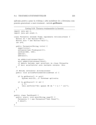 9.4. TRATAREA EVENIMENTELOR 223
aplicat¸ia pentru a pune ˆın evident¸a o alt˘a modalitate de a determina com-
ponenta generatoare a unui eveniment - metoda getSource.
Listing 9.10: Tratarea evenimentelor ˆın ferestr˘a
import java.awt .*;
import java.awt.event .*;
class Fereastra extends Frame implements ActionListener {
Button ok = new Button("OK");
Button exit = new Button("Exit");
int n=0;
public Fereastra(String titlu) {
super(titlu);
setLayout(new FlowLayout ());
setSize (200, 100);
add(ok);
add(exit);
ok. addActionListener (this);
exit. addActionListener (this);
// Ambele butoane sunt ascultate in clasa Fereastra
// deci ascultatorul este instanta curenta: this
}
// Metoda interfetei ActionListener
public void actionPerformed (ActionEvent e) {
if (e.getSource () == exit)
System.exit (0); // Terminam aplicatia
if (e.getSource () == ok) {
n ++;
this.setTitle("Ati apasat OK de " + n + " ori");
}
}
}
public class TestEvent2 {
public static void main(String args []) {
Fereastra f = new Fereastra("Test Event");
f.show ();
}
}
 