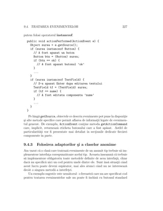 9.4. TRATAREA EVENIMENTELOR 227
putem folosi operatorul instanceof.
public void actionPerformed(ActionEvent e) {
Object sursa = e.getSource();
if (sursa instanceof Button) {
// A fost apasat un buton
Button btn = (Button) sursa;
if (btn == ok) {
// A fost apasat butonul ’ok’
}
...
}
if (sursa instanceof TextField) {
// S-a apasat Enter dupa editarea textului
TextField tf = (TextField) sursa;
if (tf == nume) {
// A fost editata componenta ’nume’
}
...
}
}
Pe lˆang˘a getSource, obiectele ce descriu evenimente pot pune la dispozit¸ie
¸si alte metode speciﬁce care permit aﬂarea de informat¸ii legate de evenimen-
tul generat. De exemplu, ActionEvent cont¸ine metoda getActionCommand
care, implicit, returneaz˘a eticheta butonului care a fost ap˘asat. Astfel de
particularit˘at¸i vor ﬁ prezentate mai detaliat ˆın sect¸iunile dedicate ﬁecˆarei
componente ˆın parte.
9.4.3 Folosirea adaptorilor ¸si a claselor anonime
Am vazut c˘a o clas˘a care trateaz˘a evenimente de un anumit tip trebuie s˘a im-
plementeze interfat¸a corespunz˘atoare acelui tip. Aceastaˆınseamn˘a c˘a trebuie
s˘a implementeze obligatoriu toate metodele deﬁnite de acea interfat¸˘a, chiar
dac˘a nu speciﬁc˘a nici un cod pentru unele dintre ele. Sunt ˆıns˘a situat¸ii cˆand
acest lucru poate deveni sup˘arator, mai ales atunci cˆand nu ne intereseaz˘a
decˆat o singura metod˘a a interfet¸ei.
Un exemplu sugestiv este urm˘atorul: o fereastr˘a care nu are speciﬁcat cod
pentru tratarea evenimentelor sale nu poate ﬁ ˆınchis˘a cu butonul standard
 