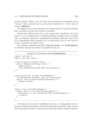 9.4. TRATAREA EVENIMENTELOR 229
acestor metode, exist˘a o serie de clase care implementeaz˘a interfet¸ele de tip
”listener” f˘ar˘a a speciﬁca nici un cod pentru metodele lor. Aceste clase se
numesc adaptori.
Un adaptor este o clas˘a abstract˘a care implementeaz˘a o anumit˘a interfat¸˘a
f˘ar˘a a speciﬁca cod nici unei metode a interfet¸ei.
Scopul unei astfel de clase este ca la crearea unui ”ascult˘ator” de eveni-
mente, ˆın loc s˘a implement˘a o anumit˘a interfat¸˘a ¸si implicit toate metodele
sale, s˘a extindem adaptorul corespunz˘ator interfet¸ei respective (dac˘a are!)
¸si s˘a supradeﬁnim doar metodele care ne intereseaz˘a (cele ˆın care vrem s˘a
scriem o anumit˘a secvent¸˘a de cod).
De exemplu, adaptorul interfet¸ei WindowListener este WindowAdapter
iar folosirea acestuia este dat˘a ˆın exemplul de mai jos:
Listing 9.12: Extinderea clasei WindowAdapter
import java.awt .*;
import java.awt.event .*;
class Fereastra extends Frame {
public Fereastra(String titlu) {
super(titlu);
this. addWindowListener (new Ascultator ());
}
}
class Ascultator extends WindowAdapter {
// Suprdefinim metodele care ne intereseaza
public void windowClosing(WindowEvent e) {
System.exit (0);
}
}
public class TestWindowAdapter {
public static void main(String args []) {
Fereastra f = new Fereastra("Test WindowAdapter");
f.show ();
}
}
Avantajul clar al acestei modalit˘at¸i de tratare a evenimentelor este re-
ducerea codului programului, acesta devenind mult mai lizibil. Ins˘a exist˘a ¸si
dou˘a dezavantaje majore. Dup˘a cum at¸i observat fat¸˘ade exemplul anterior,
 