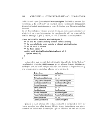 230 CAPITOLUL 9. INTERFAT¸A GRAFIC ˘A CU UTILIZATORUL
clasa Fereastra nu poate extinde WindowAdapter deoarece ea extinde deja
clasa Frame ¸si din acest motiv am construit o nou˘a clas˘a numit˘a Ascultator.
Vom vedea ˆıns˘a c˘a acest dezavantaj poate ﬁ eliminat prin folosirea unei clase
anonime.
Un alt dezavantaj este c˘a orice gre¸seal˘a de sintax˘a ˆın declararea unei metode
a interfet¸ei nu va produce o eroare de compilare dar nici nu va supradeﬁni
metoda interfet¸ei ci, pur ¸si simplu, va crea o metod˘a a clasei respective.
class Ascultator extends WindowAdapter {
// In loc de windowClosing scriem WindowClosing
// Nu supradefinim vreo metoda a clasei WindowAdapter
// Nu da nici o eroare
// Nu face nimic !
public void WindowClosing(WindowEvent e) {
System.exit(0);
}
}
In tabelul de mai jos sunt dat¸i tot¸i adaptorii interfet¸elor de tip ”listener”
- se oberv˘a c˘a o interfat¸˘a XXXListener are un adaptor de tipul XXXAdapter.
Interfet¸ele care nu au un adaptor sunt cele care deﬁnesc o singur˘a metod˘a ¸si
prin urmare crearea unei clase adaptor nu ˆısi are rostul.
Interfat¸a Adaptor
ActionListener nu are
AdjustemnrListener nu are
ComponentListener ComponentAdapter
ContainerListener ContainerAdapter
FocusListener FocusAdapter
ItemListener nu are
KeyListener KeyAdapter
MouseListener MouseAdapter
MouseMotionListener MouseMotionAdapter
TextListener nu are
WindowListener WindowAdapter
S¸tim c˘a o clas˘a intern˘a este o clas˘a declarat˘a ˆın cadrul altei clase, iar
clasele anonime sunt clase interne folosite pentru instant¸ierea unui singur
obiect de un anumit tip. Un exemplu tipic de folosire a lor este instant¸ierea
 