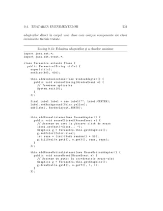 9.4. TRATAREA EVENIMENTELOR 231
adaptorilor direct ˆın corpul unei clase care cont¸ine componente ale c˘aror
evenimente trebuie tratate.
Listing 9.13: Folosirea adaptorilor ¸si a claselor anonime
import java.awt .*;
import java.awt.event .*;
class Fereastra extends Frame {
public Fereastra(String titlu) {
super(titlu);
setSize (400, 400);
this. addWindowListener (new WindowAdapter () {
public void windowClosing(WindowEvent e) {
// Terminam aplicatia
System.exit (0);
}
});
final Label label = new Label("", Label.CENTER);
label.setBackground(Color.yellow);
add(label , BorderLayout.NORTH);
this. addMouseListener (new MouseAdapter () {
public void mouseClicked(MouseEvent e) {
// Desenam un cerc la fiecare click de mouse
label.setText("Click ... ");
Graphics g = Fereastra.this.getGraphics ();
g.setColor(Color.blue);
int raza = (int)(Math.random () * 50);
g.fillOval(e.getX (), e.getY (), raza , raza);
}
});
this. addMouseMotionListener (new MouseMotionAdapter () {
public void mouseMoved(MouseEvent e) {
// Desenam un punct la coordonatele mouse -ului
Graphics g = Fereastra.this.getGraphics ();
g.drawOval(e.getX (), e.getY (), 1, 1);
}
});
 