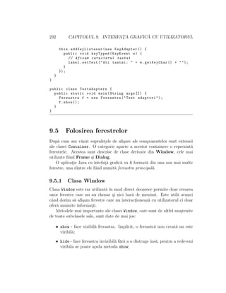232 CAPITOLUL 9. INTERFAT¸A GRAFIC ˘A CU UTILIZATORUL
this.addKeyListener (new KeyAdapter () {
public void keyTyped(KeyEvent e) {
// Afisam caracterul tastat
label.setText("Ati tastat: " + e.getKeyChar () + "");
}
});
}
}
public class TestAdapters {
public static void main(String args []) {
Fereastra f = new Fereastra("Test adaptori");
f.show ();
}
}
9.5 Folosirea ferestrelor
Dup˘a cum am v˘azut suprafet¸ele de aﬁ¸sare ale componentelor sunt extensii
ale clasei Container. O categorie aparte a acestor containere o reprezint˘a
ferestrele. Acestea sunt descrise de clase derivate din Window, cele mai
utilizate ﬁind Frame ¸si Dialog.
O aplicat¸ie Java cu intefat¸˘a graﬁc˘a va ﬁ format˘a din una sau mai multe
ferestre, una dintre ele ﬁind numit˘a fereastra principal˘a.
9.5.1 Clasa Window
Clasa Window este rar utilizat˘a ˆın mod direct deoarece permite doar crearea
unor ferestre care nu au chenar ¸si nici bar˘a de meniuri. Este util˘a atunci
cˆand dorim s˘a aﬁ¸sam ferestre care nu interact¸ioneaz˘a cu utilizatorul ci doar
ofer˘a anumite informat¸ii.
Metodele mai importante ale clasei Window, care sunt de altfel mo¸stenite
de toate subclasele sale, sunt date de mai jos:
• show - face vizibil˘a fereastra. Implicit, o fereastr˘a nou creat˘a nu este
vizibil˘a;
• hide - face fereastra invizibil˘a f˘ar˘a a o distruge ˆıns˘a; pentru a redeveni
vizibila se poate apela metoda show;
 