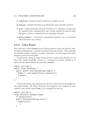 9.5. FOLOSIREA FERESTRELOR 233
• isShowing - testeaz˘a dac˘a fereastra este vizibil˘a sau nu;
• dispose - ˆınchide) fereastra ¸si ¸si elibereaz˘a toate resursele acesteia;
• pack - redimensioneaz˘a automat fereastra la o suprafat¸a optim˘a care
s˘a cuprind˘a toate componentele sale; trebuie apelat˘a ˆın general dup˘a
ad˘augarea tuturor componentelor pe suprafat¸a ferestrei.
• getFocusOwner - returneaz˘a componenta ferestrei care are focus-ul
(dac˘a fereastra este activ˘a).
9.5.2 Clasa Frame
Este derivat˘a a clasei Window ¸si este folosit˘a pentru crearea de ferestre inde-
pendente ¸si funct¸ionale, eventual continˆand o bar˘a de meniuri. Orice aplicat¸ie
cu interfat¸˘a graﬁc˘a contt¸ine cel put¸in o fereastr˘a, cea mai important˘a ﬁind
numit˘a ¸si fereastra principal˘a.
Constructorii uzuali ai clasei Frame permit crearea unei ferestre cu sau
f˘ar˘a titlu, init¸ial invizibil˘a. Pentru ca o fereastr˘a s˘a devin˘a vizibil˘a se va
apela metoda show deﬁnit˘a ˆın superclasa Window.
import java.awt.*;
public class TestFrame {
public static void main(String args[]) {
Frame f = new Frame("Titlul ferestrei");
f.show();
}
}
Crearea ferestrelor prin instant¸ierea direct˘a a obiectelor de tip Frame este
mai put¸in folosit˘a. De obicei, ferestrele unui program vor ﬁ deﬁnite ˆın clase
separate care extind clasa Frame, ca ˆın exemplul de mai jos:
import java.awt.*;
class Fereastra extends Frame{
// Constructorul
public Fereastra(String titlu) {
super(titlu);
...
}
 