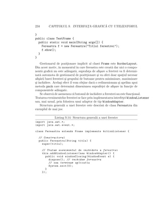 234 CAPITOLUL 9. INTERFAT¸A GRAFIC ˘A CU UTILIZATORUL
}
public class TestFrame {
public static void main(String args[]) {
Fereastra f = new Fereastra("Titlul ferestrei");
f.show();
}
}
Gestionarul de pozit¸ionare implicit al clasei Frame este BorderLayout.
Din acest motiv, ˆın momentul ˆın care fereastra este creat˘a dar nici o compo-
nent˘a graﬁc˘a nu este ad˘augat˘a, suprafat¸a de aﬁ¸sare a feretrei va ﬁ determi-
nat˘a automota de gestionarul de pozitt¸ionare ¸si va oferi doar spat¸iul necesar
aﬁ¸s˘arii barei ferestrei ¸si grupului de butoane pentru minimizare, maximizare
¸si ˆınchidere. Acela¸si efect ˆıl vom obt¸ine dac˘a o redimenionam ¸si apel˘am apoi
metoda pack care determin˘a dimeniunea suprafet¸ei de aﬁ¸sare ˆın funct¸ie de
componentele ad˘augate.
Se observ˘a de asemenea c˘a butonul deˆınchidere a ferestrei nu este funct¸ional.
Tratarea evenimentelor ferestrei se face prin implementarea interfet¸ei WindowListener
sau, mai uzual, prin folosirea unui adaptor de tip WindowAdapter.
Structura general˘a a unei ferestre este descris˘a de clasa Fereastra din
exemplul de mai jos:
Listing 9.14: Structura general˘a a unei ferestre
import java.awt .*;
import java.awt.event .*;
class Fereastra extends Frame implements ActionListener {
// Constructorul
public Fereastra(String titlu) {
super(titlu);
// Tratam evenimentul de inchidere a ferestrei
this. addWindowListener (new WindowAdapter () {
public void windowClosing(WindowEvent e) {
dispose (); // inchidem fereastra
// sau terminam aplicatia
System.exit (0);
}
});
 