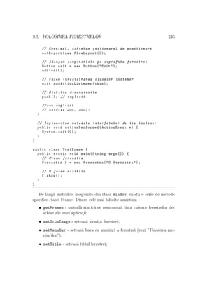 9.5. FOLOSIREA FERESTRELOR 235
// Eventual , schimbam gestionarul de pozitionare
setLayout(new FlowLayout ());
// Adaugam componentele pe suprafata ferestrei
Button exit = new Button("Exit");
add(exit);
// Facem inregistrarea claselor listener
exit. addActionListener (this);
// Stabilim dimensiunile
pack (); // implicit
//sau explicit
// setSize (200, 200);
}
// Implementam metodele interfetelor de tip listener
public void actionPerformed (ActionEvent e) {
System.exit (0);
}
}
public class TestFrame {
public static void main(String args []) {
// Cream fereastra
Fereastra f = new Fereastra("O fereastra");
// O facem vizibila
f.show ();
}
}
Pe lˆang˘a metodele mo¸stenite din clasa Window, exist˘a o serie de metode
speciﬁce clasei Frame. Dintre cele mai folosite amintim:
• getFrames - metod˘a static˘a ce returneaz˘a lista tuturor ferestrelor de-
schise ale unei aplicat¸ii;
• setIconImage - seteaz˘a iconit¸a ferestrei;
• setMenuBar - seteaz˘a bara de meniuri a ferestrei (vezi ”Folosirea me-
niurilor”);
• setTitle - seteaz˘a titlul ferestrei;
 