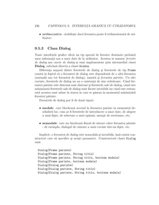 236 CAPITOLUL 9. INTERFAT¸A GRAFIC ˘A CU UTILIZATORUL
• setResizable - stabile¸ste dac˘a fereastra poate ﬁ redimenionat˘a de uti-
lizator;
9.5.3 Clasa Dialog
Toate interfet¸ele graﬁce ofer˘a un tip special de ferestre destinate prelu˘arii
unor informat¸ii sau a unor date de la utilizator. Acestea se numesc ferestre
de dialog sau casete de dialog ¸si sunt implementate prin intermediul clasei
Dialog, subclas˘a direct˘a a clasei Window.
Diferent¸a major˘a dintre ferestrele de dialog ¸si ferestrele de tip Frame
const˘a ˆın faptul c˘a o fereastr˘a de dialog este dependent˘a de o alt˘a fereastra
(normal˘a sau tot fereastr˘a de dialog), numit˘a ¸si fereastra p˘arinte. Cu alte
cuvinte, ferestrele de dialog nu au o existent¸˘a de sine st˘at˘atoare. Cˆand fer-
eastra p˘arinte este distrus˘a sunt distruse ¸si ferestrele sale de dialog, cˆand este
minimizat˘a ferestrele sale de dialog sunt f˘acute invizibile iar cˆand este restau-
rat˘a acestea sunt aduse la starea ˆın care se g˘aseau ˆın momentul minimiz˘arii
ferestrei p˘arinte.
Ferestrele de dialog pot ﬁ de dou˘a tipuri:
• modale: care blocheaz˘a accesul la fereastra parinte ˆın momentul de-
schiderii lor, cum ar ﬁ ferestrele de introducere a unor date, de alegere
a unui ﬁ¸sier, de selectare a unei opt¸iuni, mesaje de avertizare, etc;
• nemodale: care nu blocheaz˘a ﬂuxul de intrare c˘atre fereastra p˘arinte
- de exemplu, dialogul de c˘autare a unui cuvˆant ˆıntr-un ﬁ¸sier, etc.
Implicit, o fereastr˘a de dialog este nemodal˘a ¸si invizibil˘a, ˆıns˘a exist˘a con-
structori care s˘a speciﬁce ¸si ace¸sti parametri. Constructorii clasei Dialog
sunt:
Dialog(Frame parinte)
Dialog(Frame parinte, String titlu)
Dialog(Frame parinte, String titlu, boolean modala)
Dialog(Frame parinte, boolean modala)
Dialog(Dialog parinte)
Dialog(Dialog parinte, String titlu)
Dialog(Dialog parinte, String titlu, boolean modala)
 