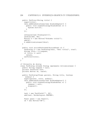 238 CAPITOLUL 9. INTERFAT¸A GRAFIC ˘A CU UTILIZATORUL
public FerPrinc(String titlu) {
super(titlu);
this. addWindowListener (new WindowAdapter () {
public void windowClosing(WindowEvent e) {
System.exit (0);
}
});
setLayout(new FlowLayout ());
setSize (300, 80);
Button b = new Button("Schimba titlul");
add(b);
b. addActionListener (this);
}
public void actionPerformed (ActionEvent e) {
FerDialog d = new FerDialog(this , "Dati titlul", true);
String titlu = d.raspuns;
if (titlu == null)
return;
setTitle(titlu);
}
}
// Fereastra de dialog
class FerDialog extends Dialog implements ActionListener {
public String raspuns = null;
private TextField text;
private Button ok , cancel;
public FerDialog(Frame parinte , String titlu , boolean
modala) {
super(parinte , titlu , modala);
this. addWindowListener (new WindowAdapter () {
public void windowClosing(WindowEvent e) {
raspuns = null;
dispose ();
}
});
text = new TextField("", 30);
add(text , BorderLayout.CENTER);
Panel panel = new Panel ();
ok = new Button("OK");
 