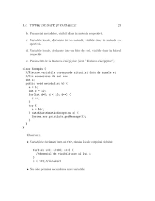 1.4. TIPURI DE DATE S¸I VARIABILE 23
b. Parametri metodelor, vizibili doar ˆın metoda respectiv˘a.
c. Variabile locale, declarate ˆıntr-o metod˘a, vizibile doar ˆın metoda re-
spectiv˘a.
d. Variabile locale, declarate ˆıntr-un bloc de cod, vizibile doar ˆın blocul
respectiv.
e. Parametrii de la tratarea except¸iilor (vezi ”Tratarea except¸iilor”).
class Exemplu {
//Fiecare variabila corespunde situatiei data de numele ei
//din enumerarea de mai sus
int a;
public void metoda(int b) {
a = b;
int c = 10;
for(int d=0; d < 10; d++) {
c --;
}
try {
a = b/c;
} catch(ArithmeticException e) {
System.err.println(e.getMessage());
}
}
}
Observatii:
• Variabilele declarate ˆıntr-un for, r˘amˆan locale corpului ciclului:
for(int i=0; i<100; i++) {
//domeniul de vizibilitate al lui i
}
i = 101;//incorect
• Nu este permis˘a ascunderea unei variabile:
 