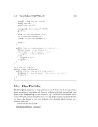 9.5. FOLOSIREA FERESTRELOR 239
cancel = new Button("Cancel");
panel.add(ok);
panel.add(cancel);
add(panel , BorderLayout.SOUTH);
pack ();
text. addActionListener (this);
ok. addActionListener (this);
cancel. addActionListener (this);
show ();
}
public void actionPerformed (ActionEvent e) {
Object sursa = e.getSource ();
if (sursa == ok || sursa == text)
raspuns = text.getText ();
else
raspuns = null;
dispose ();
}
}
// Clasa principala
public class TestDialog {
public static void main(String args []) {
FerPrinc f = new FerPrinc("Fereastra principala");
f.show ();
}
}
9.5.4 Clasa FileDialog
Pachetul java.awt pune la dispozitie ¸si un tip de fereastr˘a de dialog folosit˘a
pentru selectarea unui nume de ﬁ¸sier ˆın vederea ˆınc˘arc˘arii sau salv˘arii unui
ﬁ¸sier: clasa FileDialog, derivat˘a din Dialog. Instant¸ele acestei clase au un
comportament comun dialogurilor de acest tip de pe majoritatea platformelor
de lucru, dar forma ˆın care vor ﬁ aﬁ¸sate este speciﬁc˘a platformei pe care
ruleaz˘a aplicat¸ia.
Constructorii clasei sunt:
FileDialog(Frame parinte)
 