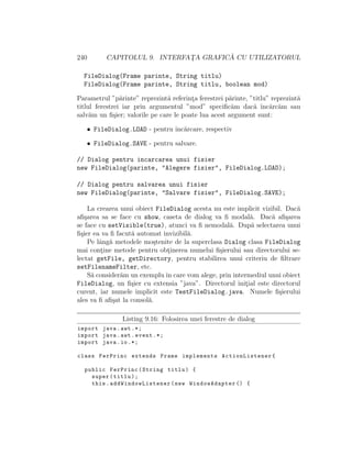 240 CAPITOLUL 9. INTERFAT¸A GRAFIC ˘A CU UTILIZATORUL
FileDialog(Frame parinte, String titlu)
FileDialog(Frame parinte, String titlu, boolean mod)
Parametrul ”p˘arinte” reprezint˘a referint¸a ferestrei p˘arinte, ”titlu” reprezint˘a
titlul ferestrei iar prin argumentul ”mod” speciﬁc˘am dac˘a ˆınc˘arc˘am sau
salv˘am un ﬁ¸sier; valorile pe care le poate lua acest argument sunt:
• FileDialog.LOAD - pentru ˆınc˘arcare, respectiv
• FileDialog.SAVE - pentru salvare.
// Dialog pentru incarcarea unui fisier
new FileDialog(parinte, "Alegere fisier", FileDialog.LOAD);
// Dialog pentru salvarea unui fisier
new FileDialog(parinte, "Salvare fisier", FileDialog.SAVE);
La crearea unui obiect FileDialog acesta nu este implicit vizibil. Dac˘a
aﬁ¸sarea sa se face cu show, caseta de dialog va ﬁ modal˘a. Dac˘a aﬁ¸sarea
se face cu setVisible(true), atunci va ﬁ nemodal˘a. Dup˘a selectarea unui
ﬁ¸sier ea va ﬁ facut˘a automat invizibil˘a.
Pe lˆang˘a metodele mo¸stenite de la superclasa Dialog clasa FileDialog
mai cont¸ine metode pentru obt¸inerea numelui ﬁ¸sierului sau directorului se-
lectat getFile, getDirectory, pentru stabilirea unui criteriu de ﬁltrare
setFilenameFilter, etc.
S˘a consider˘am un exempluˆın care vom alege, prin intermediul unui obiect
FileDialog, un ﬁ¸sier cu extensia ”java”. Directorul init¸ial este directorul
curent, iar numele implicit este TestFileDialog.java. Numele ﬁ¸sierului
ales va ﬁ aﬁ¸sat la consol˘a.
Listing 9.16: Folosirea unei ferestre de dialog
import java.awt .*;
import java.awt.event .*;
import java.io.*;
class FerPrinc extends Frame implements ActionListener{
public FerPrinc(String titlu) {
super(titlu);
this. addWindowListener (new WindowAdapter () {
 