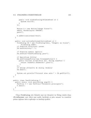 9.5. FOLOSIREA FERESTRELOR 241
public void windowClosing(WindowEvent e) {
System.exit (0);
}
});
Button b = new Button("Alege fisier");
add(b, BorderLayout.CENTER);
pack ();
b. addActionListener (this);
}
public void actionPerformed (ActionEvent e) {
FileDialog fd = new FileDialog(this , "Alegeti un fisier",
FileDialog.LOAD);
// Stabilim directorul curent
fd.setDirectory(".");
// Stabilim numele implicit
fd.setFile(" TestFileDialog .java");
// Specificam filtrul
fd. setFilenameFilter (new FilenameFilter () {
public boolean accept(File dir , String numeFis) {
return (numeFis.endsWith(".java"));
}
});
// Afisam fereastra de dialog (modala)
fd.show ();
System.out.println("Fisierul ales este:" + fd.getFile ());
}
}
public class TestFileDialog {
public static void main(String args []) {
FerPrinc f = new FerPrinc("Fereastra principala");
f.show ();
}
}
Clasa FileDialog este folosit˘a mai rar deoarece ˆın Swing exist˘a clasa
JFileChooser care ofer˘a mai multe facilit˘at¸i ¸si prin urmare va constitui
prima opt¸iune ˆıntr-o aplicat¸ie cu intefat¸˘a graﬁc˘a.
 