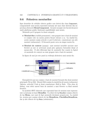 242 CAPITOLUL 9. INTERFAT¸A GRAFIC ˘A CU UTILIZATORUL
9.6 Folosirea meniurilor
Spre deosebire de celelalte obiecte graﬁce care deriv˘a din clasa Component,
componentele unui meniu reprezint˘a instant¸e ale unor clase derivate din su-
perclasa abstract˘a MenuComponent. Aceast˘a except¸ie este facut˘a deoarece
unele platforme graﬁce limiteaz˘a capabilit˘at¸ile unui meniu.
Meniurile pot ﬁ grupate ˆın dou˘a categorii:
• Meniuri ﬁxe (vizibile permanent): sunt grupateˆıntr-o bar˘a de meniuri
ce cont¸ine cˆate un meniu pentru ﬁecare intrare a sa. La rˆandul lor,
aceste meniuri cont¸in articole ce pot ﬁ selectate, comutatoare sau alte
meniuri (submeniuri). O fereastr˘a poate avea un singur meniu ﬁx.
• Meniuri de context (popup): sunt meniuri invizbile asociate unei
ferestre ¸si care se activeaz˘a uzual prin ap˘asarea butonului drept al
mouse-ului. O alt˘a diferent¸˘a fat¸˘a de meniurile ﬁxe const˘a ˆın faptul
c˘a meniurile de context nu sunt grupate ˆıntr-o bar˘a de meniuri.
In ﬁgura de mai jos este pus˘a ˆın evident¸˘a alc˘atuirea unui meniu ﬁx:
Exemplul de mai sus cont¸ine o bar˘a de meniuri format˘a din dou˘a meniuri
principale File ¸si Edit. Meniul Edit cont¸ine la rˆandul lui alt meniu (submeniu)
Options, articolul Undo ¸si dou˘a comutatoare Bold ¸si Italic. Prin abuz de
limbaj, vom referi uneori bara de meniuri a unei ferestre ca ﬁind meniul
ferestrei.
In modelul AWT obiectele care reprezint˘a bare de meniuri sunt reprezen-
tate ca instant¸e al clasei MenuBar. Un obiect de tip MenuBar cont¸ine obiecte
de tip Menu, care sunt de fapt meniurile derulante propriu-zise. La rˆandul
lor, acestea pot cont¸ine obiecte de tip MenuItem, CheckBoxMenuItem,
dar ¸si alte obiecte de tip Menu (submeniuri).
 