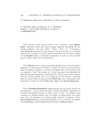 244 CAPITOLUL 9. INTERFAT¸A GRAFIC ˘A CU UTILIZATORUL
// Adaugarea meniurilor derulante la bara de meniuri
...
// Atasarea barei de meniuri la o fereastra
Frame f = new Frame("Fereastra cu meniu");
f.addMenuBar(mb);
Orice articol al unui meniu trebuie s˘a ﬁe o instant¸a a clasei Menu-
Item. Obiectele acestei clase descriu a¸sadar opt¸iunile individuale ale me-
niurilor derulante, cum sunt ”Open”, ”Close”, ”Exit”, etc. O instant¸˘a a
clasei MenuItem reprezint˘a de fapt un buton sau un comutator, cu o anumit˘a
etichet˘a care va ap˘area ˆın meniu, ˆınsot¸it˘a eventual de un accelerator (obiect
de tip MenuShortcut) ce reprezint˘a combinat¸ia de taste cu care articolul
poate ﬁ apelat rapid (vezi ”Acceleratori”).
Clasa Menu permite crearea unui meniu derulant ˆıntr-o bar˘a de meniuri.
Opt¸ional, un meniu poate ﬁ declarat ca ﬁind tear-oﬀ, ceea ce ˆınseamn˘a c˘a
poate ﬁ deschis ¸si deplasat cu mouse-ul (dragged) ˆıntr-o alt˘a pozit¸ie decˆat
cea original˘a (”rupt” din pozit¸ia sa). Acest mecanism este dependent de
platform˘a ¸si poate ﬁ ignorat pe unele dintre ele. Fiecare meniu are o etichet˘a,
care este de fapt numele s˘au ce va ﬁ aﬁ¸sat pe bara de meniuri. Articolele
dintr-un meniu trebuie s˘a apart¸in˘a clasei MenuItem, ceea ce ˆınseamn˘a c˘a pot
ﬁ instant¸e ale uneia din clasele MenuItem, Menu sau CheckboxMenuItem.
Clasa CheckboxMenuItem implementeaz˘a ˆıntr-un meniu articole de
tip comutator - care au dou˘a st˘ari logice (validat/nevalidat), act¸ionarea ar-
ticolului determinˆand trecerea sa dintr-o stare ˆın alta. La validarea unui
comutator ˆın dreptul etichetei sale va ﬁ aﬁ¸sat un simbol graﬁc care indic˘a
acest lucru; la invalidarea sa, simbolul graﬁc respectiv va disp˘area. Clasa
CheckboxMenuItem are aceea¸si funct¸ionalitate cu cea a casetelor de validare
de tip Checkbox, ambele implementˆand interfat¸a ItemSelectable.
 
