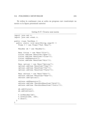 9.6. FOLOSIREA MENIURILOR 245
S˘a vedem ˆın continuare cum ar ar˘ata un program care construie¸ste un
meniu ca ˆın ﬁgura prezentat˘a anterior:
Listing 9.17: Crearea unui meniu
import java.awt .*;
import java.awt.event .*;
public class TestMenu {
public static void main(String args []) {
Frame f = new Frame("Test Menu");
MenuBar mb = new MenuBar ();
Menu fisier = new Menu("File");
fisier.add(new MenuItem("Open"));
fisier.add(new MenuItem("Close"));
fisier.addSeparator ();
fisier.add(new MenuItem("Exit"));
Menu optiuni = new Menu("Options");
optiuni.add(new MenuItem("Copy"));
optiuni.add(new MenuItem("Cut"));
optiuni.add(new MenuItem("Paste"));
Menu editare = new Menu("Edit");
editare.add(new MenuItem("Undo"));
editare.add(optiuni);
editare.addSeparator ();
editare.add(new CheckboxMenuItem ("Bold"));
editare.add(new CheckboxMenuItem ("Italic"));
mb.add(fisier);
mb.add(editare);
f.setMenuBar(mb);
f.setSize (200, 100);
f.show ();
}
}
 