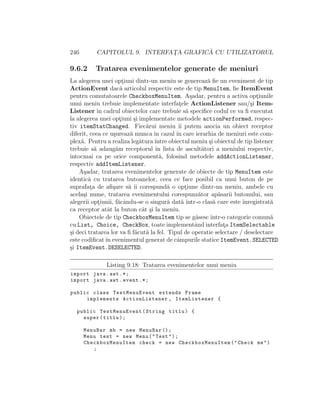 246 CAPITOLUL 9. INTERFAT¸A GRAFIC ˘A CU UTILIZATORUL
9.6.2 Tratarea evenimentelor generate de meniuri
La alegerea unei opt¸iuni dintr-un meniu se genereaz˘a ﬁe un eveniment de tip
ActionEvent dac˘a articolul respectiv este de tip MenuItem, ﬁe ItemEvent
pentru comutatoarele CheckboxMenuItem. A¸sadar, pentru a activa opt¸iunile
unui meniu trebuie implementate interfat¸ele ActionListener sau/¸si Item-
Listener ˆın cadrul obiectelor care trebuie s˘a speciﬁce codul ce va ﬁ executat
la alegerea unei opt¸iuni ¸si implementate metodele actionPerformed, respec-
tiv itemStatChanged. Fiec˘arui meniu ˆıi putem asocia un obiect receptor
diferit, ceea ce u¸sureaz˘a munca ˆın cazul ˆın care ierarhia de meniuri este com-
plex˘a. Pentru a realiza leg˘aturaˆıntre obiectul meniu ¸si obiectul de tip listener
trebuie s˘a adaug˘am receptorul ˆın lista de ascult˘atori a meniului respectiv,
ˆıntocmai ca pe orice component˘a, folosind metodele addActionListener,
respectiv addItemListener.
A¸sadar, tratarea evenimentelor generate de obiecte de tip MenuItem este
identic˘a cu tratarea butoanelor, ceea ce face posibil ca unui buton de pe
suprafat¸a de aﬁ¸sare s˘a ˆıi corespund˘a o opt¸iune dintr-un meniu, ambele cu
acela¸si nume, tratarea evenimentului corespunz˘ator ap˘asarii butonului, sau
alegerii opt¸iunii, f˘acˆandu-se o singur˘a dat˘a ˆıntr-o clas˘a care este ˆınregistrat˘a
ca receptor atˆat la buton cˆat ¸si la meniu.
Obiectele de tip CheckboxMenuItem tip se g˘asesc ˆıntr-o categorie comun˘a
cu List, Choice, CheckBox, toate implementˆand interfat¸a ItemSelectable
¸si deci tratarea lor va ﬁ f˘acut˘a la fel. Tipul de operatie selectare / deselectare
este codiﬁcatˆın evenimentul generat de cˆampurile statice ItemEvent.SELECTED
¸si ItemEvent.DESELECTED.
Listing 9.18: Tratarea evenimentelor unui meniu
import java.awt .*;
import java.awt.event .*;
public class TestMenuEvent extends Frame
implements ActionListener , ItemListener {
public TestMenuEvent(String titlu) {
super(titlu);
MenuBar mb = new MenuBar ();
Menu test = new Menu("Test");
CheckboxMenuItem check = new CheckboxMenuItem ("Check me")
;
 
