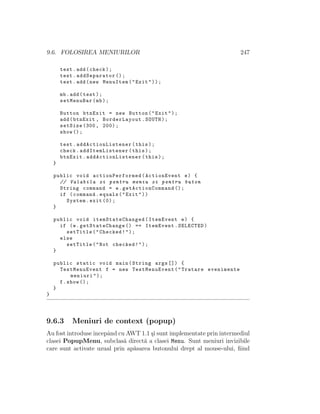 9.6. FOLOSIREA MENIURILOR 247
test.add(check);
test.addSeparator ();
test.add(new MenuItem("Exit"));
mb.add(test);
setMenuBar(mb);
Button btnExit = new Button("Exit");
add(btnExit , BorderLayout.SOUTH);
setSize (300, 200);
show ();
test. addActionListener (this);
check. addItemListener (this);
btnExit. addActionListener (this);
}
public void actionPerformed (ActionEvent e) {
// Valabila si pentru meniu si pentru buton
String command = e. getActionCommand ();
if (command.equals("Exit"))
System.exit (0);
}
public void itemStateChanged (ItemEvent e) {
if (e.getStateChange () == ItemEvent.SELECTED)
setTitle("Checked!");
else
setTitle("Not checked!");
}
public static void main(String args []) {
TestMenuEvent f = new TestMenuEvent("Tratare evenimente
meniuri");
f.show ();
}
}
9.6.3 Meniuri de context (popup)
Au fost introduseˆıncepˆand cu AWT 1.1 ¸si sunt implementate prin intermediul
clasei PopupMenu, subclas˘a direct˘a a clasei Menu. Sunt meniuri invizibile
care sunt activate uzual prin ap˘asarea butonului drept al mouse-ului, ﬁind
 