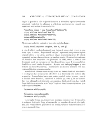 248 CAPITOLUL 9. INTERFAT¸A GRAFIC ˘A CU UTILIZATORUL
aﬁ¸sate la pozit¸ia la care se g˘asea mouse-ul ˆın momentul ap˘as˘arii butonului
s˘au drept. Metodele de ad˘augare a articolelor unui meniu de context sunt
mo¸stenite ˆıntocmai de la meniurile ﬁxe.
PopupMenu popup = new PopupMenu("Options");
popup.add(new MenuItem("New"));
popup.add(new MenuItem("Edit"));
popup.addSeparator();
popup.add(new MenuItem("Exit"));
Aﬁ¸sarea meniului de context se face prin metoda show:
popup.show(Component origine, int x, int y)
¸si este de obicei rezultatul ap˘asarii unui buton al mouse-ului, pentru a avea
acces rapid la meniu. Argumentul ”origine” reprezint˘a componenta fat¸˘a de
originile c˘areia se va calcula pozit¸ia de aﬁ¸sare a meniului popup. De obicei,
reprezint˘a instant¸a ferestreiˆın care se va aﬁ¸sa meniul. Deoarece interact¸iunea
cu mouse-ul este dependent˘a de platforma de lucru, exist˘a o metod˘a care
determin˘a dac˘a un eveniment de tip MouseEvent poate ﬁ responsabil cu
deschiderea unui meniu de context. Aceasta este isPopupTrigger ¸si este
deﬁnit˘a ˆın clasa MouseEvent. Pozit¸ionarea ¸si aﬁ¸sarea meniului este ˆıns˘a
responsabilitatea programatorului.
Meniurile de context nu se adaug˘a la un alt meniu (bar˘a sau sub-meniu)
ci se ata¸seaz˘a la o component˘a (de obicei la o fereastr˘a) prin metoda add
a acesteia. In cazul cˆand avem mai multe meniuri popup pe care vrem s˘a
le folosim ˆıntr-o fereastr˘a, trebuie s˘a le deﬁnim pe toate ¸si, la un moment
dat, vom ad˘auga ferestrei meniul corespunz˘ator dup˘a care ˆıl vom face vizibil.
Dup˘a ˆınchiderea acestuia, vom ”rupe” leg˘atura ˆıntre fereastr˘a ¸si meniu prin
instruct¸iunea remove:
fereastra.add(popup1);
...
fereastra.remove(popup1);
fereastra.add(popup2);
In exemplul de mai jos, vom crea un meniu de contex pe careˆıl vom activa
la ap˘asarea butonului drept al mouse-ului pe suprafat¸a ferestrei principale.
Tratarea evenimentelor generate de un meniu popup se realizeaz˘a identic ca
pentru meniurile ﬁxe.
 
