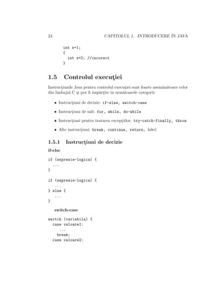 24 CAPITOLUL 1. INTRODUCERE ˆIN JAVA
int x=1;
{
int x=2; //incorect
}
1.5 Controlul execut¸iei
Instruct¸iunile Java pentru controlul execut¸iei sunt foarte asem˘an˘atoare celor
din limbajul C ¸si pot ﬁ ˆımp˘art¸ite ˆın urm˘atoarele categorii:
• Instruct¸iuni de decizie: if-else, switch-case
• Instruct¸iuni de salt: for, while, do-while
• Instruct¸iuni pentru tratarea except¸iilor: try-catch-finally, throw
• Alte instruct¸iuni: break, continue, return, label:
1.5.1 Instruct¸iuni de decizie
if-else
if (expresie-logica) {
...
}
if (expresie-logica) {
...
} else {
...
}
switch-case
switch (variabila) {
case valoare1:
...
break;
case valoare2:
 
