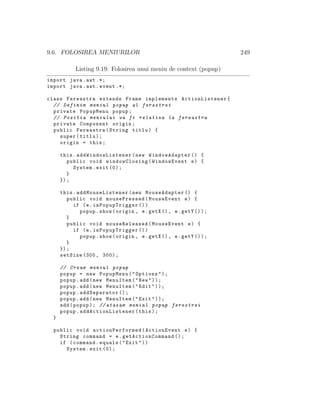 9.6. FOLOSIREA MENIURILOR 249
Listing 9.19: Folosirea unui meniu de context (popup)
import java.awt .*;
import java.awt.event .*;
class Fereastra extends Frame implements ActionListener{
// Definim meniul popup al ferestrei
private PopupMenu popup;
// Pozitia meniului va fi relativa la fereastra
private Component origin;
public Fereastra(String titlu) {
super(titlu);
origin = this;
this. addWindowListener (new WindowAdapter () {
public void windowClosing(WindowEvent e) {
System.exit (0);
}
});
this. addMouseListener (new MouseAdapter () {
public void mousePressed(MouseEvent e) {
if (e.isPopupTrigger ())
popup.show(origin , e.getX (), e.getY ());
}
public void mouseReleased(MouseEvent e) {
if (e.isPopupTrigger ())
popup.show(origin , e.getX (), e.getY ());
}
});
setSize (300, 300);
// Cream meniul popup
popup = new PopupMenu("Options");
popup.add(new MenuItem("New"));
popup.add(new MenuItem("Edit"));
popup.addSeparator ();
popup.add(new MenuItem("Exit"));
add(popup); // atasam meniul popup ferestrei
popup. addActionListener (this);
}
public void actionPerformed (ActionEvent e) {
String command = e. getActionCommand ();
if (command.equals("Exit"))
System.exit (0);
 