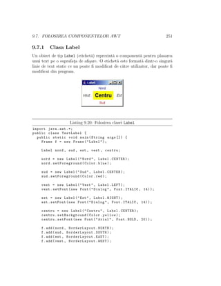 9.7. FOLOSIREA COMPONENTELOR AWT 251
9.7.1 Clasa Label
Un obiect de tip Label (etichet˘a) reprezint˘a o component˘a pentru plasarea
unui text pe o suprafat¸a de aﬁ¸sare. O etichet˘a este format˘a dintr-o singur˘a
linie de text static ce nu poate ﬁ modiﬁcat de c˘atre utilizator, dar poate ﬁ
modiﬁcat din program.
Listing 9.20: Folosirea clasei Label
import java.awt .*;
public class TestLabel {
public static void main(String args []) {
Frame f = new Frame("Label");
Label nord , sud , est , vest , centru;
nord = new Label("Nord", Label.CENTER);
nord.setForeground(Color.blue);
sud = new Label("Sud", Label.CENTER);
sud.setForeground(Color.red);
vest = new Label("Vest", Label.LEFT);
vest.setFont(new Font("Dialog", Font.ITALIC , 14));
est = new Label("Est", Label.RIGHT);
est.setFont(new Font("Dialog", Font.ITALIC , 14));
centru = new Label("Centru", Label.CENTER);
centru.setBackground(Color.yellow);
centru.setFont(new Font("Arial", Font.BOLD , 20));
f.add(nord , BorderLayout.NORTH);
f.add(sud , BorderLayout.SOUTH);
f.add(est , BorderLayout.EAST);
f.add(vest , BorderLayout.WEST);
 