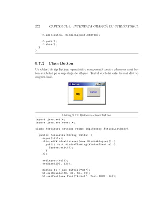 252 CAPITOLUL 9. INTERFAT¸A GRAFIC ˘A CU UTILIZATORUL
f.add(centru , BorderLayout.CENTER);
f.pack ();
f.show ();
}
}
9.7.2 Clasa Button
Un obiect de tip Button reprezint˘a o component˘a pentru plasarea unui bu-
ton etichetat pe o suprafat¸a de aﬁ¸sare. Textul etichetei este format dintr-o
singur˘a linie.
Listing 9.21: Folosirea clasei Button
import java.awt .*;
import java.awt.event .*;
class Fereastra extends Frame implements ActionListener{
public Fereastra(String titlu) {
super(titlu);
this. addWindowListener (new WindowAdapter () {
public void windowClosing(WindowEvent e) {
System.exit (0);
}
});
setLayout(null);
setSize (200, 120);
Button b1 = new Button("OK");
b1.setBounds (30, 30, 50, 70);
b1.setFont(new Font("Arial", Font.BOLD , 14));
 