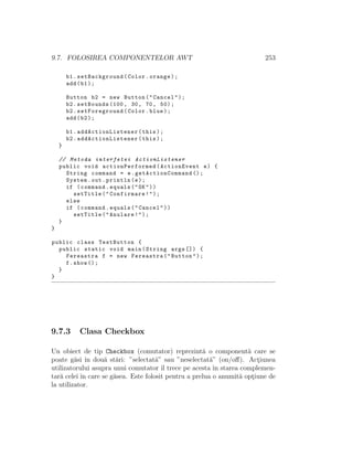 9.7. FOLOSIREA COMPONENTELOR AWT 253
b1.setBackground(Color.orange);
add(b1);
Button b2 = new Button("Cancel");
b2.setBounds (100, 30, 70, 50);
b2.setForeground(Color.blue);
add(b2);
b1. addActionListener (this);
b2. addActionListener (this);
}
// Metoda interfetei ActionListener
public void actionPerformed (ActionEvent e) {
String command = e. getActionCommand ();
System.out.println(e);
if (command.equals("OK"))
setTitle("Confirmare!");
else
if (command.equals("Cancel"))
setTitle("Anulare!");
}
}
public class TestButton {
public static void main(String args []) {
Fereastra f = new Fereastra("Button");
f.show ();
}
}
9.7.3 Clasa Checkbox
Un obiect de tip Checkbox (comutator) reprezint˘a o component˘a care se
poate g˘asi ˆın dou˘a st˘ari: ”selectat˘a” sau ”neselectat˘a” (on/oﬀ). Act¸iunea
utilizatorului asupra unui comutator ˆıl trece pe acesta ˆın starea complemen-
tar˘a celei ˆın care se g˘asea. Este folosit pentru a prelua o anumit˘a opt¸iune de
la utilizator.
 