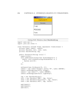 256 CAPITOLUL 9. INTERFAT¸A GRAFIC ˘A CU UTILIZATORUL
Listing 9.23: Folosirea clasei CheckboxGroup
import java.awt .*;
import java.awt.event .*;
class Fereastra extends Frame implements ItemListener {
private Label label1 , label2;
private Checkbox cbx1 , cbx2 , cbx3;
private CheckboxGroup cbg;
public Fereastra(String titlu) {
super(titlu);
this. addWindowListener (new WindowAdapter () {
public void windowClosing(WindowEvent e) {
System.exit (0);
}
});
setLayout(new GridLayout (5, 1));
label1 = new Label("Alegeti postul TV", Label.CENTER);
label1.setBackground(Color.orange);
label2 = new Label("", Label.CENTER);
label2.setBackground(Color.lightGray);
cbg = new CheckboxGroup ();
cbx1 = new Checkbox("HBO", cbg , false);
cbx2 = new Checkbox("Discovery", cbg , false);
cbx3 = new Checkbox("MTV", cbg , false);
add(label1);
add(label2);
add(cbx1);
 